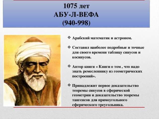 1075 лет АБУ-Л-ВЕФА (940-998) Арабский математик и астроном.  Составил наиболее подробные и точные для своего времени таблицу синусов и косинусов.  Автор книги « Книги о том , что надо знать ремесленнику из геометрических построений».  Принадлежит первое доказательство теоремы синусов в сферической геометрии и доказательство теоремы тангенсов для прямоугольного сферического треугольника.