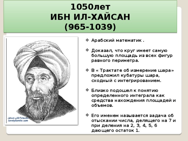 1050лет ИБН ИЛ-ХАЙСАН (965-1039) Арабский математик .  Доказал, что круг имеет самую большую площадь из всех фигур равного периметра.  В « Трактате об измерение шара» предложил кубатуры шара, сходный с интегрированием.  Близко подошел к понятию определенного интеграла как средства нахождения площадей и объемов.  Его именем называется задача об отыскании числа, делящего на 7 и при деления на 2, 3, 4, 5, 6 дающего остаток 1.