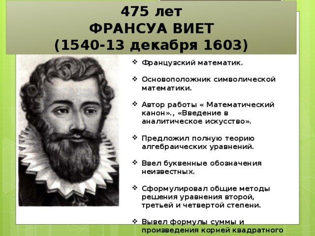 475 лет ФРАНСУА ВИЕТ (1540-13 декабря 1603) Французский математик.  Основоположник символической математики.  Автор работы « Математический канон»., «Введение в аналитическое искусство».  Предложил полную теорию алгебраических уравнений.  Ввел буквенные обозначения неизвестных.  Сформулировал общие методы решения уравнения второй, третьей и четвертой степени.  Вывел формулы суммы и произведения корней квадратного уравнения.