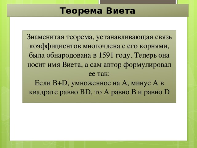 Теорема Виета Знаменитая теорема, устанавливающая связь коэффициентов многочлена с его корнями, была обнародована в 1591 году. Теперь она носит имя Виета, а сам автор формулировал ее так: Если B+D, умноженное на А, минус А в квадрате равно BD, то А равно В и равно D