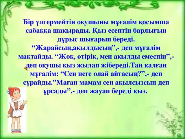 Бір үлгермейтін оқушыны мұғалім қосымша сабаққа шақырады. Қыз есептің барлығын дұрыс шығарып береді. “Жарайсың,ақылдысың”,- деп мұғалім мақтайды. “Жоқ, өтірік, мен ақылды емеспін”,- деп оқушы қыз жылап жібереді.Таң қалған мұғалім: “Сен неге олай айтасың?”,- деп сұрайды.”Маған мамам сен ақылсызсың деп ұрсады”,- деп жауап береді қыз.