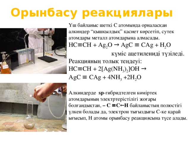 Орынбасу реакциялары Үш байланыс шеткі С атомында орналасқан алкиндер “қышқылдық” қасиет көрсетіп, сутек атомдары металл атомдарына алмасады. НС≡СН + Ag 2 O → Ag С ≡ C Ag + H 2 O  күміс ацетилениді түзіледі. Реакцияның толық теңдеуі: НС≡СН + 2[Ag(NH 3 ) 2 ]OH → Ag С ≡ C Ag + 4NH 3  +2H 2 O Алкиндерде sp -гибридтелген көміртек атомдарының электртерістілігі жоғары болғандықтан, – С ≡С← Н байланыстың полюстігі үлкен болады да, электрон тығыздығы С-ке қарай ығысып, Н атомы орынбасу реакциясына түсе алады.