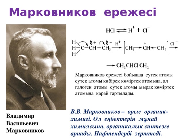 Марковников ережесі Марковников ережесі бойынша сутек атомы сутек атомы көбірек көміртек атомына, ал галоген атомы сутек атомы азырақ көміртек атомына қарай тартылады. В.В. Марковников – орыс органик-химигі.  Ол еңбектерін мұнай химиясына, органикалық синтезге арнады. Нафтендерді зерттеді. Владимир Васильевич Марковников