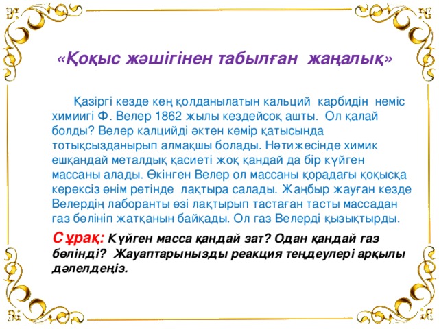 «Қоқыс жәшігінен табылған жаңалық»   Қазіргі кезде кең қолданылатын кальций карбидін неміс химиигі Ф. Велер 1862 жылы кездейсоқ ашты. Ол қалай болды? Велер калцийді әктен көмір қатысында тотықсызданырып алмақшы болады. Нәтижесінде химик ешқандай металдық қасиеті жоқ қандай да бір күйген массаны алады. Өкінген Велер ол массаны қорадағы қоқысқа керексіз өнім ретінде лақтыра салады. Жаңбыр жауған кезде Велердің лаборанты өзі лақтырып тастаған тасты массадан газ бөлініп жатқанын байқады. Ол газ Велерді қызықтырды.  Сұрақ:  Күйген масса қандай зат? Одан қандай газ бөлінді? Жауаптарынызды реакция теңдеулері арқылы дәлелдеңіз.