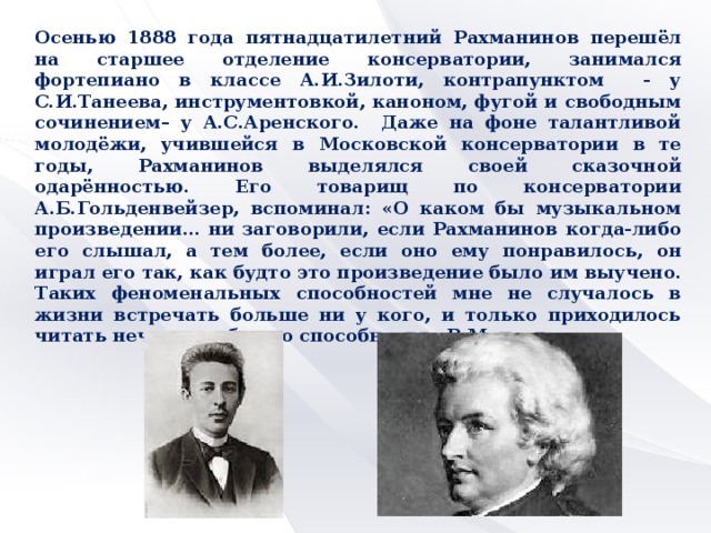 Осенью 1888 года пятнадцатилетний Рахманинов перешёл на старшее отделение консерватории, занимался фортепиано в классе А.И.Зилоти, контрапунктом - у С.И.Танеева, инструментовкой, каноном, фугой и свободным сочинением– у А.С.Аренского. Даже на фоне талантливой молодёжи, учившейся в Московской консерватории в те годы, Рахманинов выделялся своей сказочной одарённостью. Его товарищ по консерватории А.Б.Гольденвейзер, вспоминал: «О каком бы музыкальном произведении… ни заговорили, если Рахманинов когда-либо его слышал, а тем более, если оно ему понравилось, он играл его так, как будто это произведение было им выучено. Таких феноменальных способностей мне не случалось в жизни встречать больше ни у кого, и только приходилось читать нечто подобное о способностях В.Моцарта».         =