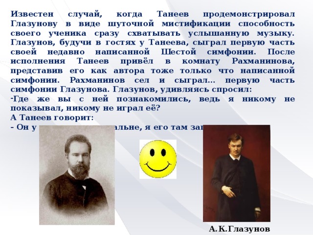 Известен случай, когда Танеев продемонстрировал Глазунову в виде шуточной мистификации способность своего ученика сразу схватывать услышанную музыку. Глазунов, будучи в гостях у Танеева, сыграл первую часть своей недавно написанной Шестой симфонии. После исполнения Танеев привёл в комнату Рахманинова, представив его как автора тоже только что написанной симфонии. Рахманинов сел и сыграл… первую часть симфонии Глазунова. Глазунов, удивляясь спросил: Где же вы с ней познакомились, ведь я никому не показывал, никому не играл её? А Танеев говорит: - Он у меня сидел в спальне, я его там запер.  С.И.Танеев  А.К.Глазунов