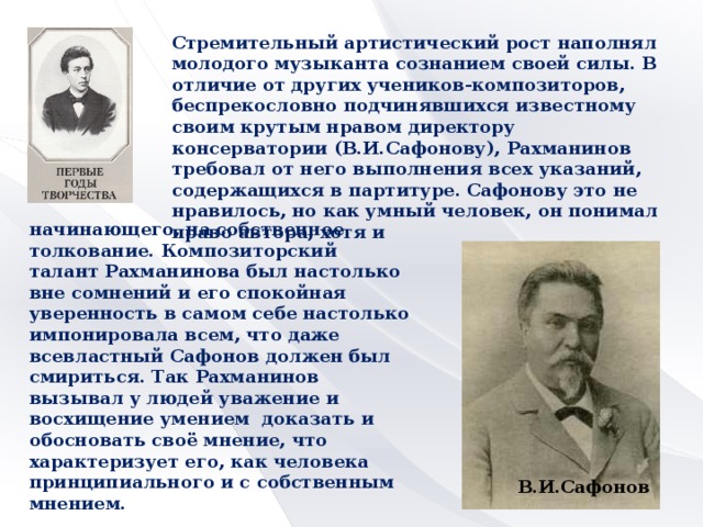 Стремительный артистический рост наполнял молодого музыканта сознанием своей силы. В отличие от других учеников-композиторов, беспрекословно подчинявшихся известному своим крутым нравом директору консерватории (В.И.Сафонову), Рахманинов требовал от него выполнения всех указаний, содержащихся в партитуре. Сафонову это не нравилось, но как умный человек, он понимал право автора, хотя и начинающего, на собственное толкование. Композиторский талант Рахманинова был настолько вне сомнений и его спокойная уверенность в самом себе настолько импонировала всем, что даже всевластный Сафонов должен был смириться. Так Рахманинов вызывал у людей уважение и восхищение умением доказать и обосновать своё мнение, что характеризует его, как человека принципиального и с собственным мнением.  В.И.Сафонов