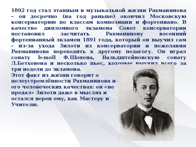 1892 год стал этапным в музыкальной жизни Рахманинова – он досрочно (на год раньше) окончил Московскую консерваторию по классам композиции и фортепиано. В качестве дипломного экзамена Совет консерватории постановил засчитать Рахманинову весенний фортепианный экзамен 1891 года, который он выучил сам – из-за ухода Зилоти из консерватории и нежелания Рахманинова переходить к другому педагогу. Он играл сонату b-moll Ф.Шопена, Вальдштейновскую сонату Л.Бетховена и несколько пьес, которые выучил всего за три недели до экзамена. Этот факт из жизни говорит о целеустремлённости Рахманинова и о его человеческих качествах: он «не предал» Зилоти даже в мыслях и остался верен ему, как Мастеру и Учителю.