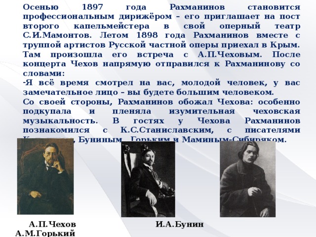 Осенью 1897 года Рахманинов становится профессиональным дирижёром – его приглашает на пост второго капельмейстера в свой оперный театр С.И.Мамонтов. Летом 1898 года Рахманинов вместе с труппой артистов Русской частной оперы приехал в Крым. Там произошла его встреча с А.П.Чеховым. После концерта Чехов напрямую отправился к Рахманинову со словами: Я всё время смотрел на вас, молодой человек, у вас замечательное лицо – вы будете большим человеком. Со своей стороны, Рахманинов обожал Чехова: особенно подкупала и пленяла изумительная чеховская музыкальность. В гостях у Чехова Рахманинов познакомился с К.С.Станиславским, с писателями Куприным, Буниным, Горьким и Маминым-Сибиряком.  А.П.Чехов И.А.Бунин А.М.Горький