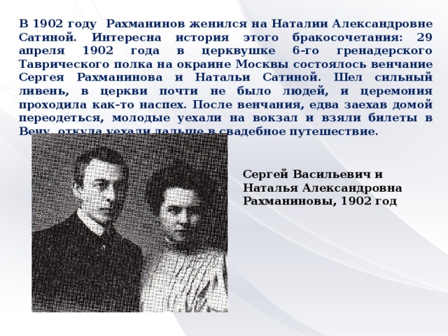 В 1902 году Рахманинов женился на Наталии Александровне Сатиной. Интересна история этого бракосочетания: 29 апреля 1902 года в церквушке 6-го гренадерского Таврического полка на окраине Москвы состоялось венчание Сергея Рахманинова и Натальи Сатиной. Шел сильный ливень, в церкви почти не было людей, и церемония проходила как-то наспех. После венчания, едва заехав домой переодеться, молодые уехали на вокзал и взяли билеты в Вену, откуда уехали дальше в свадебное путешествие. Сергей Васильевич и Наталья Александровна Рахманиновы, 1902 год