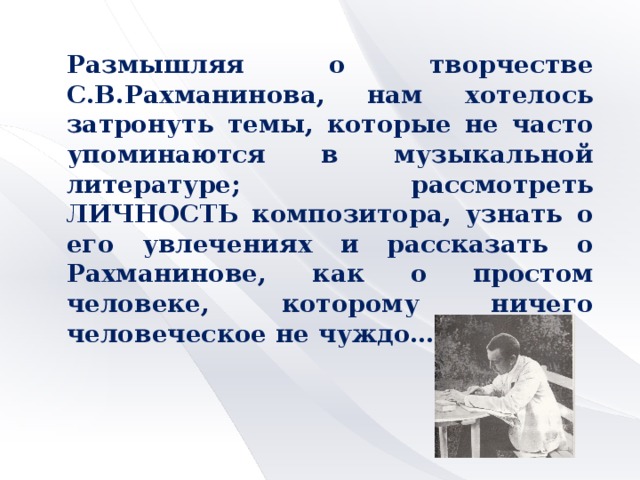 Размышляя о творчестве С.В.Рахманинова, нам хотелось затронуть темы, которые не часто упоминаются в музыкальной литературе; рассмотреть ЛИЧНОСТЬ композитора, узнать о его увлечениях и рассказать о Рахманинове, как о простом человеке, которому ничего человеческое не чуждо…