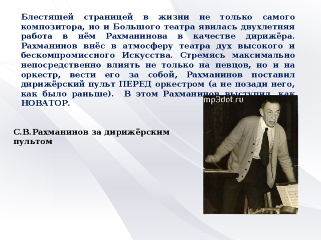 Блестящей страницей в жизни не только самого композитора, но и Большого театра явилась двухлетняя работа в нём Рахманинова в качестве дирижёра. Рахманинов внёс в атмосферу театра дух высокого и бескомпромиссного Искусства. Стремясь максимально непосредственно влиять не только на певцов, но и на оркестр, вести его за собой, Рахманинов поставил дирижёрский пульт ПЕРЕД оркестром (а не позади него, как было раньше). В этом Рахманинов выступил, как НОВАТОР. С.В.Рахманинов за дирижёрским пультом