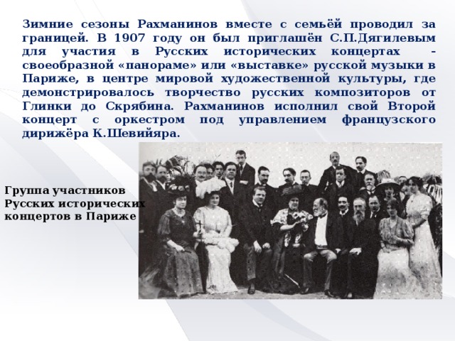 Зимние сезоны Рахманинов вместе с семьёй проводил за границей. В 1907 году он был приглашён С.П.Дягилевым для участия в Русских исторических концертах - своеобразной «панораме» или «выставке» русской музыки в Париже, в центре мировой художественной культуры, где демонстрировалось творчество русских композиторов от Глинки до Скрябина. Рахманинов исполнил свой Второй концерт с оркестром под управлением французского дирижёра К.Шевийяра. Группа участников Русских исторических концертов в Париже