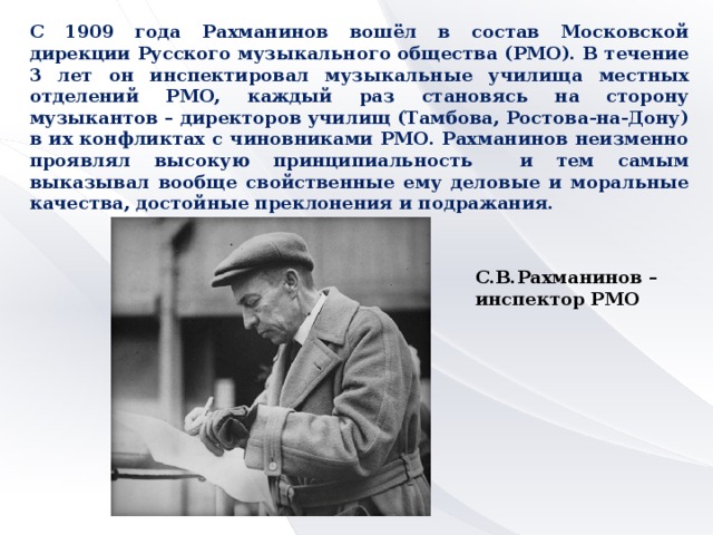 С 1909 года Рахманинов вошёл в состав Московской дирекции Русского музыкального общества (РМО). В течение 3 лет он инспектировал музыкальные училища местных отделений РМО, каждый раз становясь на сторону музыкантов – директоров училищ (Тамбова, Ростова-на-Дону) в их конфликтах с чиновниками РМО. Рахманинов неизменно проявлял высокую принципиальность и тем самым выказывал вообще свойственные ему деловые и моральные качества, достойные преклонения и подражания. С.В.Рахманинов – инспектор РМО