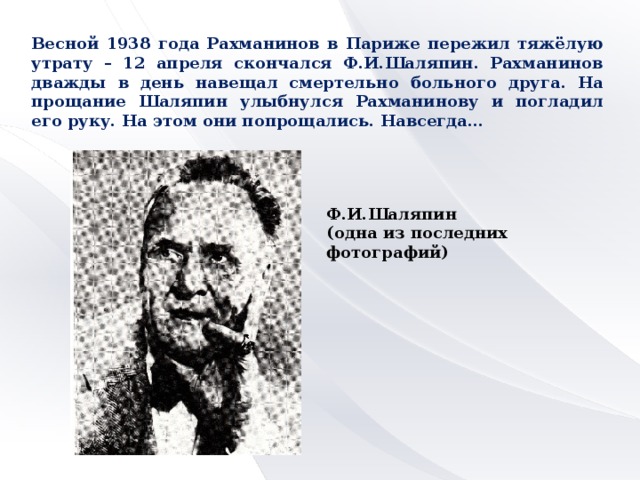 Весной 1938 года Рахманинов в Париже пережил тяжёлую утрату – 12 апреля скончался Ф.И.Шаляпин. Рахманинов дважды в день навещал смертельно больного друга. На прощание Шаляпин улыбнулся Рахманинову и погладил его руку. На этом они попрощались. Навсегда… Ф.И.Шаляпин (одна из последних фотографий)