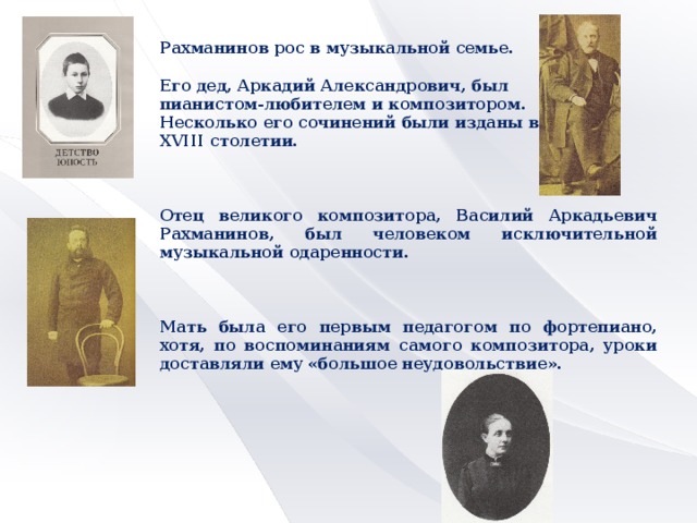 Рахманинов рос в музыкальной семье.  Его дед, Аркадий Александрович, был пианистом-любителем и композитором. Несколько его сочинений были изданы в XVIII столетии.    Отец великого композитора, Василий Аркадьевич Рахманинов, был человеком исключительной музыкальной одаренности.    Мать была его первым педагогом по фортепиано, хотя, по воспоминаниям самого композитора, уроки доставляли ему «большое неудовольствие».