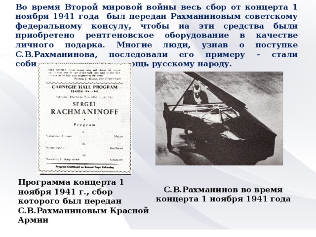 Во время Второй мировой войны весь сбор от концерта 1 ноября 1941 года был передан Рахманиновым советскому федеральному консулу, чтобы на эти средства были приобретено рентгеновское оборудование в качестве личного подарка. Многие люди, узнав о поступке С.В.Рахманинова, последовали его примеру – стали собирать средства в помощь русскому народу. Программа концерта 1 ноября 1941 г., сбор которого был передан С.В.Рахманиновым Красной Армии С.В.Рахманинов во время концерта 1 ноября 1941 года