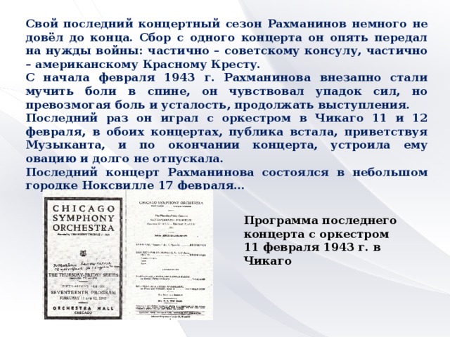 Свой последний концертный сезон Рахманинов немного не довёл до конца. Сбор с одного концерта он опять передал на нужды войны: частично – советскому консулу, частично – американскому Красному Кресту. С начала февраля 1943 г. Рахманинова внезапно стали мучить боли в спине, он чувствовал упадок сил, но превозмогая боль и усталость, продолжать выступления. Последний раз он играл с оркестром в Чикаго 11 и 12 февраля, в обоих концертах, публика встала, приветствуя Музыканта, и по окончании концерта, устроила ему овацию и долго не отпускала. Последний концерт Рахманинова состоялся в небольшом городке Ноксвилле 17 февраля… Программа последнего концерта с оркестром 11 февраля 1943 г. в Чикаго