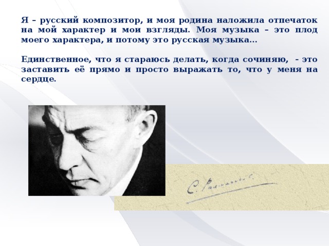 Я – русский композитор, и моя родина наложила отпечаток на мой характер и мои взгляды. Моя музыка – это плод моего характера, и потому это русская музыка…  Единственное, что я стараюсь делать, когда сочиняю, - это заставить её прямо и просто выражать то, что у меня на сердце.