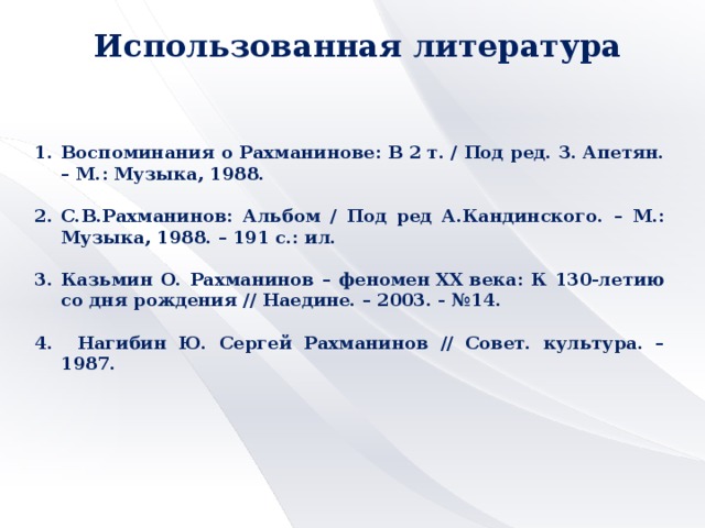 Использованная литература Воспоминания о Рахманинове: В 2 т. / Под ред. З. Апетян. – М.: Музыка, 1988.  С.В.Рахманинов: Альбом / Под ред А.Кандинского. – М.: Музыка, 1988. – 191 с.: ил.  3. Казьмин О. Рахманинов – феномен XX века: К 130-летию со дня рождения // Наедине. – 2003. - №14.  4. Нагибин Ю. Сергей Рахманинов // Совет. культура. – 1987.