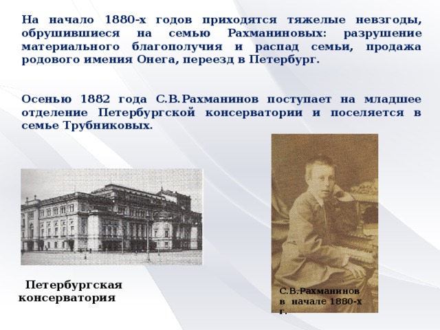 На начало 1880-х годов приходятся тяжелые невзгоды, обрушившиеся на семью Рахманиновых: разрушение материального благополучия и распад семьи, продажа родового имения Онега, переезд в Петербург.   Осенью 1882 года С.В.Рахманинов поступает на младшее отделение Петербургской консерватории и поселяется в семье Трубниковых.  Петербургская консерватория  С.В.Рахманинов в начале 1880-х г.