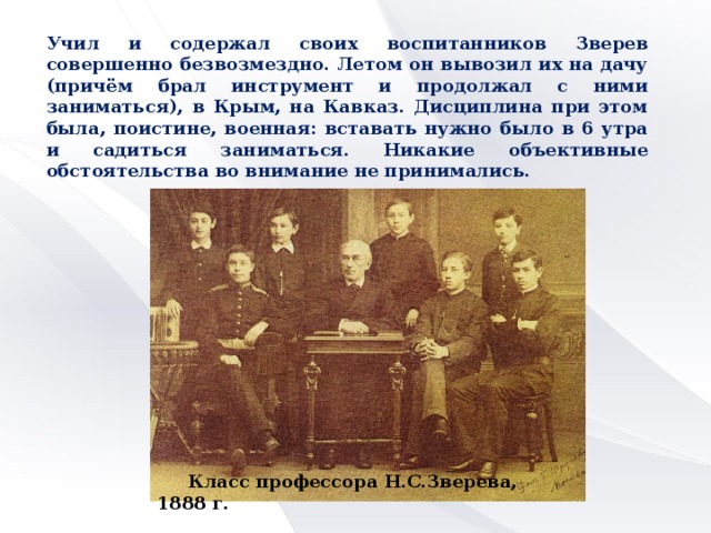 Учил и содержал своих воспитанников Зверев совершенно безвозмездно. Летом он вывозил их на дачу (причём брал инструмент и продолжал с ними заниматься), в Крым, на Кавказ. Дисциплина при этом была, поистине, военная: вставать нужно было в 6 утра и садиться заниматься. Никакие объективные обстоятельства во внимание не принимались.  Класс профессора Н.С.Зверева, 1888 г.