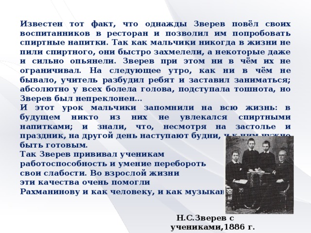 Известен тот факт, что однажды Зверев повёл своих воспитанников в ресторан и позволил им попробовать спиртные напитки. Так как мальчики никогда в жизни не пили спиртного, они быстро захмелели, а некоторые даже и сильно опьянели. Зверев при этом ни в чём их не ограничивал. На следующее утро, как ни в чём не бывало, учитель разбудил ребят и заставил заниматься; абсолютно у всех болела голова, подступала тошнота, но Зверев был непреклонен… И этот урок мальчики запомнили на всю жизнь: в будущем никто из них не увлекался спиртными напитками; и знали, что, несмотря на застолье и праздник, на другой день наступают будни, и к ним нужно быть готовым. Так Зверев прививал ученикам работоспособность и умение перебороть свои слабости. Во взрослой жизни эти качества очень помогли Рахманинову и как человеку, и как музыканту.  Н.С.Зверев с учениками,1886 г.