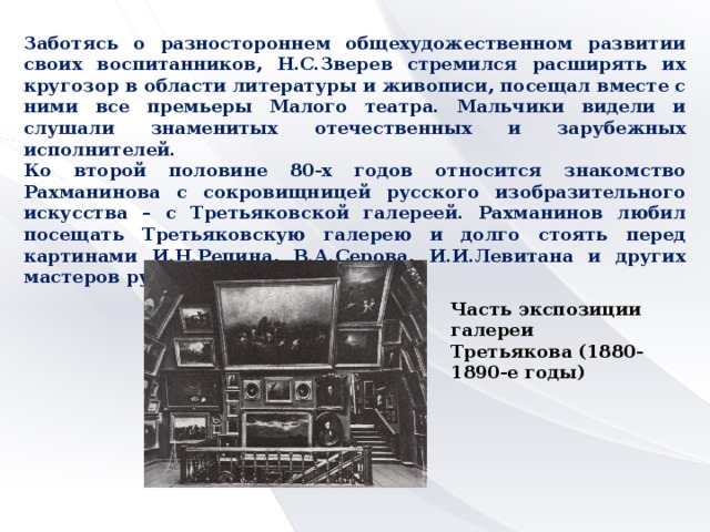 Заботясь о разностороннем общехудожественном развитии своих воспитанников, Н.С.Зверев стремился расширять их кругозор в области литературы и живописи, посещал вместе с ними все премьеры Малого театра. Мальчики видели и слушали знаменитых отечественных и зарубежных исполнителей. Ко второй половине 80-х годов относится знакомство Рахманинова с сокровищницей русского изобразительного искусства – с Третьяковской галереей. Рахманинов любил посещать Третьяковскую галерею и долго стоять перед картинами И.Н.Репина, В.А.Серова, И.И.Левитана и других мастеров русской живописи. Часть экспозиции галереи Третьякова (1880-1890-е годы)