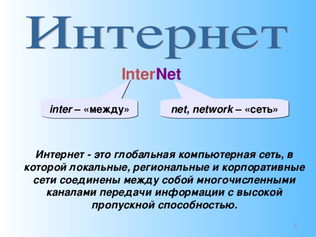 Inter Net inter – «между» net, network – «сеть» Интернет - это глобальная компьютерная сеть, в которой локальные, региональные и корпоративные сети соединены между собой многочисленными каналами передачи информации с высокой пропускной способностью.