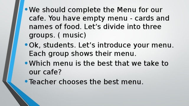 We should complete the Menu for our cafe. You have empty menu - cards and names of food. Let’s divide into three groups. ( music) Ok, students. Let’s introduce your menu. Each group shows their menu. Which menu is the best that we take to our cafe? Teacher chooses the best menu.
