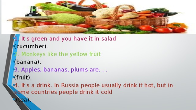 1. It's green and you have it in salad (cucumber). 2. Monkeys like the yellow fruit (banana). 3. Apples, bananas, plums are. . . (fruit). 4. It's a drink. In Russia people usually drink it hot, but in some countries people drink it cold  (tea).