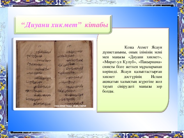 “ Диуани хикмет ” кітабы  Қожа Ахмет Ясауи дүниетанымы, оның ілімінің мәні мен маңызы «Диуани хикмет», «Мират-ул Қулуб», «Пақырнама» сияқты бізге жеткен мұраларынан көрінеді. Ясауи қалыптастырған хикмет дәстүрінің Ислам ақиқатын халықтың жүрегіне жол тауып сіңірудегі маңызы зор болды.