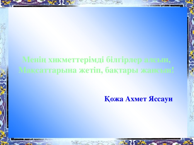 Менің хикметтерімді білгірлер алсын, Мақсаттарына жетіп, бақтары жансын!    Қожа Ахмет Яссауи