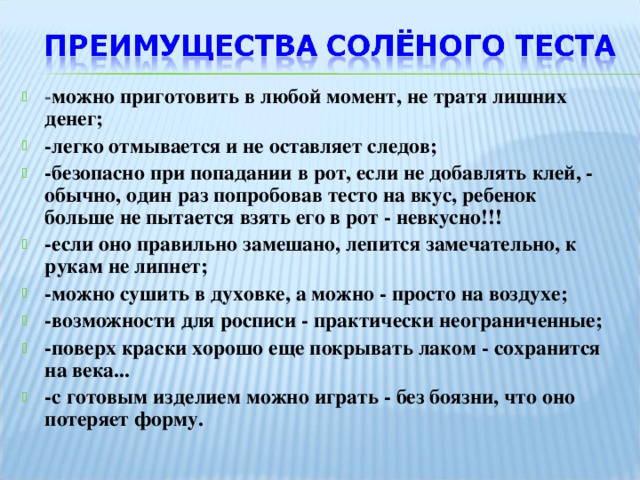 - можно приготовить в любой момент, не тратя лишних денег; -легко отмывается и не оставляет следов; -безопасно при попадании в рот, если не добавлять клей, - обычно, один раз попробовав тесто на вкус, ребенок больше не пытается взять его в рот - невкусно!!! -если оно правильно замешано, лепится замечательно, к рукам не липнет; -можно сушить в духовке, а можно - просто на воздухе; -возможности для росписи - практически неограниченные; -поверх краски хорошо еще покрывать лаком - сохранится на века... -с готовым изделием можно играть - без боязни, что оно потеряет форму.