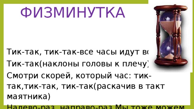 ФИЗМИНУТКА Тик-так, тик-так-все часы идут вот так: Тик-так(наклоны головы к плечу) Смотри скорей, который час: тик-так,тик-так, тик-так(раскачив в такт маятника) Налево-раз, направо-раз.Мы тоже можем так. Тик-так, тик-так.