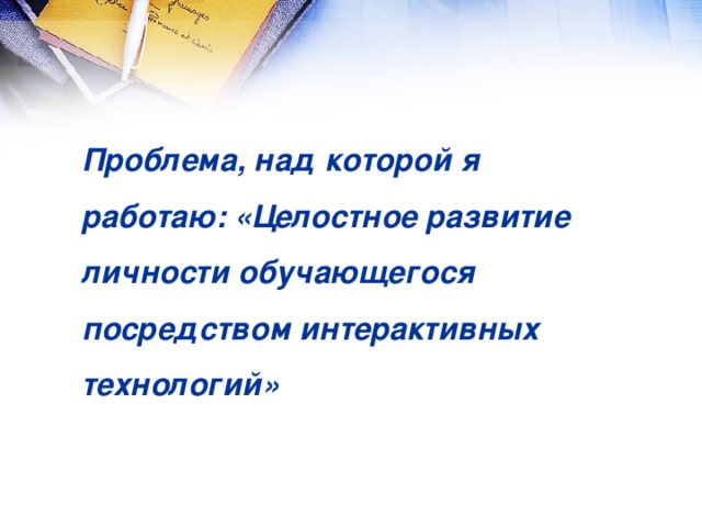 Проблема, над которой я работаю: «Целостное развитие личности обучающегося посредством интерактивных технологий»