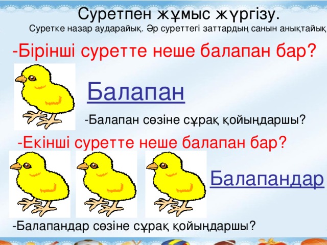 Суретпен жұмыс жүргізу. Суретке назар аударайық. Әр суреттегі заттардың санын анықтайық. -Бірінші суретте неше балапан бар? Балапан -Балапан сөзіне сұрақ қойыңдаршы? -Екінші суретте неше балапан бар? Балапандар -Балапандар сөзіне сұрақ қойыңдаршы?