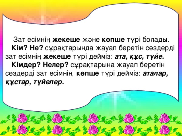 Зат есімнің жекеше және көпше түрі болады.  Кім? Не? сұрақтарында жауап беретін сөздерді зат есімнің жекеше түрі дейміз: ата, құс, түйе.  Кімдер? Нелер? сұрақтарына жауап беретін сөздерді зат есімнің көпше түрі дейміз: аталар, құстар, түйелер.