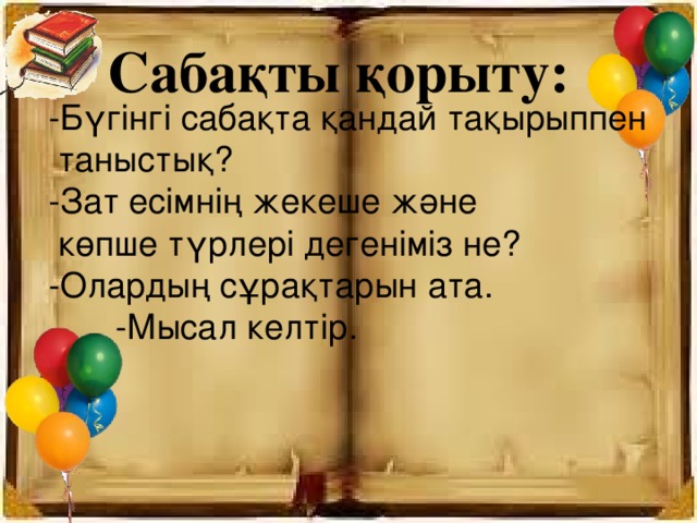 Сабақты қорыту: -Бүгінгі сабақта қандай тақырыппен  таныстық? -Зат есімнің жекеше және  көпше түрлері дегеніміз не? -Олардың сұрақтарын ата.  -Мысал келтір.