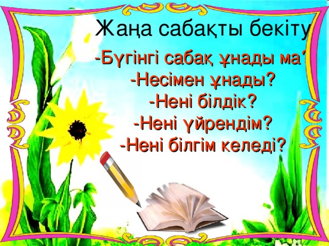 Жаңа сабақты бекіту: -Бүгінгі сабақ ұнады ма? -Несімен ұнады? -Нені білдік? -Нені үйрендім? -Нені білгім келеді?