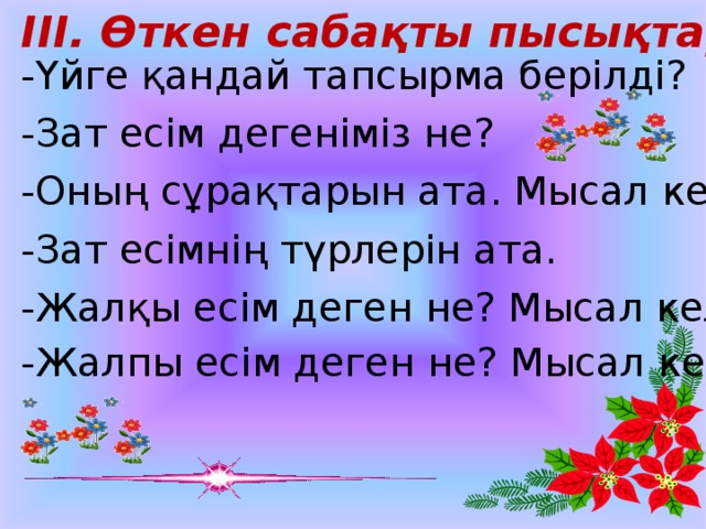 ІІІ. Өткен сабақты пысықтау: -Үйге қандай тапсырма берілді? -Зат есім дегеніміз не? -Оның сұрақтарын ата. Мысал келтір. -Зат есімнің түрлерін ата. -Жалқы есім деген не? Мысал келтір. -Жалпы есім деген не? Мысал келтір.