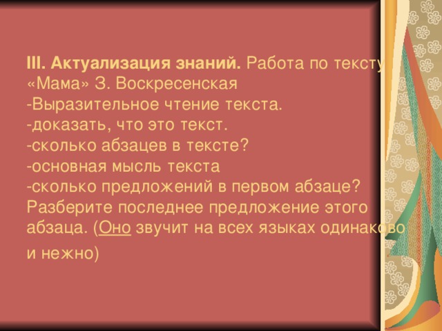 ІІІ. Актуализация знаний. Работа по те к сту « Ма ма» З. Воскресенская  -Выразительное чтение текста.  -доказать, что это текст.  -сколько абзацев в тексте?  -основная мысль текста  -сколько предложений в первом абзаце?  Разберите последнее предложение этого абзаца.  ( Оно звучит на всех языках одинаково и нежно)