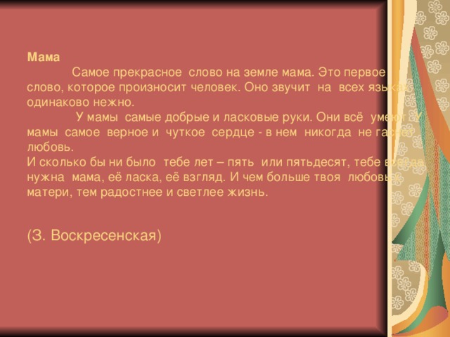 Мама   Самое прекрасное слово на земле мама. Это первое слово, которое произносит человек. Оно звучит на всех языках одинаково нежно.   У мамы самые добрые и ласковые руки. Они всё умеют. У мамы самое верное и чуткое сердце  - в нем никогда не гаснет любовь.  И сколько бы ни было тебе лет –  пять или пятьдесят, тебе всегда нужна мама, её ласка, её взгляд. И чем больше твоя любовь к матери, тем радостнее и светлее жизнь.   (З. Воскресенская)