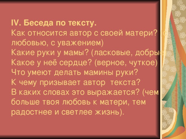 ІV. Беседа по тексту.  Как относится автор с своей матери? (с любовью, с уважением)  Какие руки у мамы? (ласковые, добрые)  Какое у неё сердце? (верное, чуткое)  Что умеют делать мамины руки?  К чему призывает автор текста?  В каких словах это выражается? (чем больше твоя любовь к матери, тем радостнее и светлее жизнь).