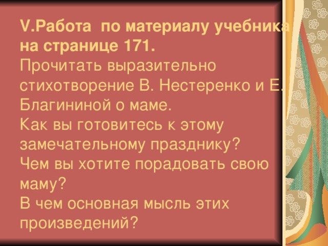 V .Работа по материалу учебника на странице 171.  Прочитать выразительно стихотворение В. Нестеренко и Е. Благининой о маме.  Как вы готовитесь к этому замечательному празднику?  Чем вы хотите порадовать свою маму?  В чем основная мысль этих произведений?