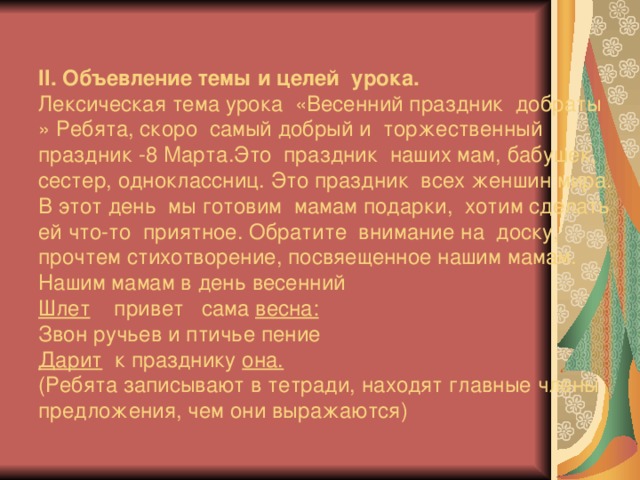 ІІ. Объевление темы и целей урока.  Лексическая тема урока «Весенний праздник добраты » Ребята, скоро самый добрый и торжественный праздник -8 Марта.Это праздник наших мам, бабушек, сестер, одноклассниц. Это праздник всех женшин мира. В этот день мы готовим мамам подарки, хотим сделать ей что-то приятное. Обратите внимание на доску, прочтем стихотворение, посвяещенное нашим мамам.  Нашим мамам в день весенний  Шлет привет сама весна:  Звон ручьев и птичье пение  Дарит к празднику она.  (Ребята записывают в тетради, находят главные члены предложения, чем они выражаются)