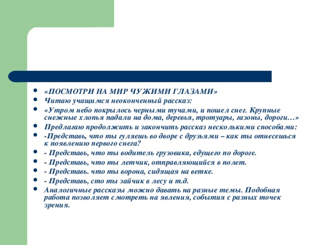 «ПОСМОТРИ НА МИР ЧУЖИМИ ГЛАЗАМИ» Читаю учащимся неоконченный рассказ: «Утром небо покрылось черными тучами, и пошел снег. Крупные снежные хлопья падали на дома, деревья, тротуары, газоны, дороги…» Предлагаю продолжить и закончить рассказ несколькими способами: -Представь, что ты гуляешь во дворе с друзьями – как ты отнесешься к появлению первого снега? - Представь, что ты водитель грузовика, едущего по дороге. - Представь, что ты летчик, отправляющийся в полет. - Представь. что ты ворона, сидящая на ветке. - Представь, сто ты зайчик в лесу и т.д. Аналогичные рассказы можно давать на разные темы. Подобная работа позволяет смотреть на явления, события с разных точек зрения.