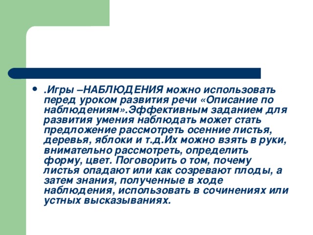 .Игры –НАБЛЮДЕНИЯ можно использовать перед уроком развития речи «Описание по наблюдениям».Эффективным заданием для развития умения наблюдать может стать предложение рассмотреть осенние листья, деревья, яблоки и т.д.Их можно взять в руки, внимательно рассмотреть, определить форму, цвет. Поговорить о том, почему листья опадают или как созревают плоды, а затем знания, полученные в ходе наблюдения, использовать в сочинениях или устных высказываниях.