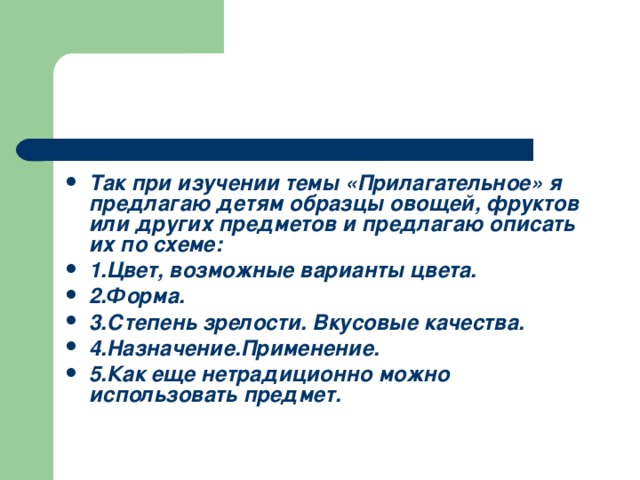 Так при изучении темы «Прилагательное» я предлагаю детям образцы овощей, фруктов или других предметов и предлагаю описать их по схеме: 1.Цвет, возможные варианты цвета. 2.Форма. 3.Степень зрелости. Вкусовые качества. 4.Назначение.Применение. 5.Как еще нетрадиционно можно использовать предмет.