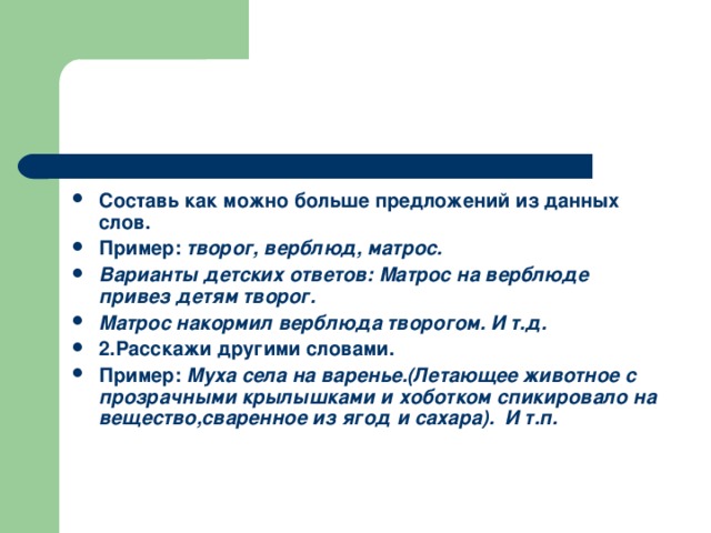 Составь как можно больше предложений из данных слов. Пример: творог, верблюд, матрос. Варианты детских ответов: Матрос на верблюде привез детям творог. Матрос накормил верблюда творогом. И т.д. 2.Расскажи другими словами. Пример: Муха села на варенье.(Летающее животное с прозрачными крылышками и хоботком спикировало на вещество,сваренное из ягод и сахара). И т.п.